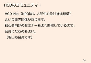 64	
HCDのコミュニティ：
HCD-‐‑‒Net（NPO法⼈人  ⼈人間中⼼心設計推進機構）
という業界団体があります。
初⼼心者向けのセミナーもよく開催しているので、
会員になるのもよい。
（⽻羽⼭山も会員です）
 