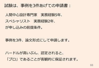 66	
試験は、事例例を3件あげての申請書：
⼈人間中⼼心設計専⾨門家 　実務経験5年年、
スペシャリスト 　実務経験2年年、
が申し込みの前提条件。
事例例を3件、論論⽂文形式にして申請します。
ハードルが⾼高いぶん、認定されると、
「プロ」であることが客観的に保証されます。
 