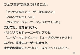 68	
ウェブ業界で気をつけること：
「アクセス解析でユーザー像を導いた」
「ペルソナをつくった」
「カスタマージャーニーマップをつくった」
だけでは、認定されない。
ペルソナでもジャーニーマップでも、
「ユーザーインタビュー」「ユーザビリティテスト」
などの、直接にユーザーに会った、
定性的な調査にもとづいて、成り⽴立立っていること。
 