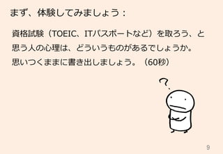 9	
まず、体験してみましょう：
資格試験（TOEIC、ITパスポートなど）を取ろう、と
思う⼈人の⼼心理理は、どういうものがあるでしょうか。
思いつくままに書き出しましょう。（60秒）
 