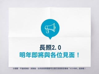 長照2.0
106年1月1日已經啟動囉！
小提醒：不論試辦前、試辦後，任何長照問題都可以聯繫各縣市長照管理中心，
或撥打長照幫您專線「412-8080」諮詢喔！
 
