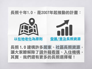 長照十年1.0，是96年起推動的計畫：
以在地老化為原則
長照 1.0 建構許多居家、社區長照資源，
讓大家瞭解除了請外籍看護、入住機構，
其實，我們還有更多的長照選擇權！
發展/普及長照資源
 