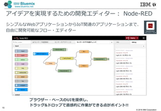 © 2016 IBM Corporation
15
IBM Bluemix
www.bluemix.net
アイデアを実現するための開発エディター： Node-RED
シンプルなWebアプリケーションからIoT関連のアプリケーションまで、
自由に開発可能なフロー・エディター
ブラウザー・ベースのUIを提供し、
ドラッグ&ドロップで直感的に作業ができる点がポイント!!
 