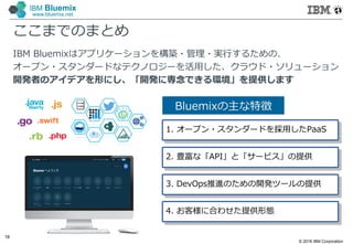 © 2016 IBM Corporation
18
IBM Bluemix
www.bluemix.net
ここまでのまとめ
IBM Bluemixはアプリケーションを構築・管理・実行するための、
オープン・スタンダードなテクノロジーを活⽤した、クラウド・ソリューション
開発者のアイデアを形にし、「開発に専念できる環境」を提供します
Bluemixの主な特徴
1. オープン・スタンダードを採⽤したPaaS
2. 豊富な「API」と「サービス」の提供
3. DevOps推進のための開発ツールの提供
4. お客様に合わせた提供形態
 