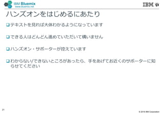 © 2016 IBM Corporation
21
IBM Bluemix
www.bluemix.net
ハンズオンをはじめるにあたり
 テキストを見れば大体わかるようになっています
 できる人はどんどん進めていただいて構いません
 ハンズオン・サポーターが控えています
 わからない/できないところがあったら、手をあげてお近くのサポーターに知
らせてください
 