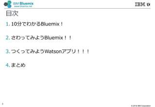 © 2016 IBM Corporation
3
IBM Bluemix
www.bluemix.net
目次
1. 10分でわかるBluemix！
2. さわってみようBluemix！！
3. つくってみようWatsonアプリ！！！
4. まとめ
 