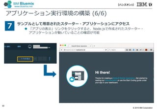 © 2016 IBM Corporation
30
IBM Bluemix
www.bluemix.net
アプリケーション実行環境の構築 (6/6)
サンプルとして用意されたスターター・アプリケーションにアクセス
 「アプリの表示」リンクをクリックすると、Node.jsで作成されたスターター・
アプリケーションが動いていることの確認が可能
7
【ハンズオン1】
 