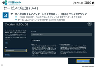 © 2016 IBM Corporation
33
IBM Bluemix
www.bluemix.net
サービスの追加 (3/4)
サービスを追加するアプリケーションを指定し、「作成」ボタンをクリック
 「接続」の項目で、先ほど作成したアプリ名が指定されているのを確認
 サービス名はハンズオン2で使⽤するのでメモを⽤意
3
【ハンズオン1】
 