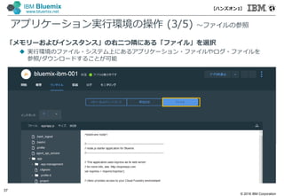 © 2016 IBM Corporation
37
IBM Bluemix
www.bluemix.net
「メモリーおよびインスタンス」の右二つ隣にある「ファイル」を選択
 実行環境のファイル・システム上にあるアプリケーション・ファイルやログ・ファイルを
参照/ダウンロードすることが可能
アプリケーション実行環境の操作 (3/5) ～ファイルの参照
【ハンズオン1】
 