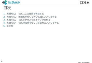 © 2016 IBM Corporation
41
IBM Bluemix
www.bluemix.net
目次
1. 実習その1 NLCによる分類を体験する
2. 実習その2 画面を作成してオウム返しアプリを作る
3. 実習その3 NLCでクラスを返すアプリを作る
4. 実習その4 NLCの結果でセリフが変わるアプリを作る
5. まとめ
 