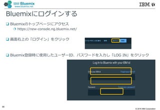 © 2016 IBM Corporation
48
IBM Bluemix
www.bluemix.net
Bluemixにログインする
 Bluemixのトップページにアクセス
 https://new-console.ng.bluemix.net/
 画面右上の「ログイン」をクリック
 Bluemix登録時に使⽤したユーザーID、パスワードを入力し「LOG IN」をクリック
 