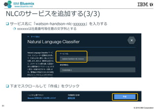 © 2016 IBM Corporation
51
IBM Bluemix
www.bluemix.net
NLCのサービスを追加する(3/3)
 サービス名に「watson-handson-nlc-xxxxxx」を入力する
 xxxxxxは社員番号等任意の文字列とする
 下までスクロールして「作成」をクリック
 