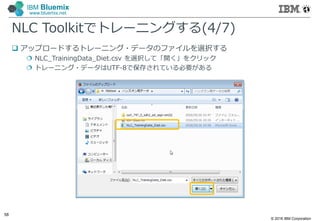 © 2016 IBM Corporation
58
IBM Bluemix
www.bluemix.net
NLC Toolkitでトレーニングする(4/7)
 アップロードするトレーニング・データのファイルを選択する
 NLC_TrainingData_Diet.csv を選択して「開く」をクリック
 トレーニング・データはUTF-8で保存されている必要がある
 