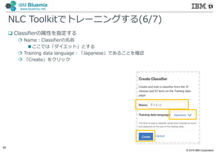 © 2016 IBM Corporation
60
IBM Bluemix
www.bluemix.net
NLC Toolkitでトレーニングする(6/7)
 Classifierの属性を指定する
 Name：Classifierの名前
ここでは「ダイエット」とする
 Training data language：「Japanese」であることを確認
 「Create」をクリック
 
