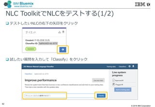 © 2016 IBM Corporation
62
IBM Bluemix
www.bluemix.net
NLC ToolkitでNLCをテストする(1/2)
 テストしたいNLCの右下の矢印をクリック
 試したい質問を入力して「Classify」をクリック
 