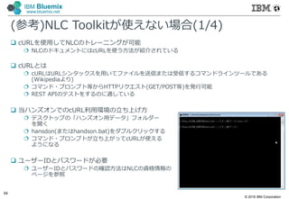 © 2016 IBM Corporation
64
IBM Bluemix
www.bluemix.net
(参考)NLC Toolkitが使えない場合(1/4)
 cURLを使⽤してNLCのトレーニングが可能
 NLCのドキュメントにはcURLを使う方法が紹介されている
 cURLとは
 cURLはURLシンタックスを⽤いてファイルを送信または受信するコマンドラインツールである
(Wikipediaより)
 コマンド・プロンプト等からHTTPリクエスト(GET/POST等)を発行可能
 REST APIのテストをするのに適している
 当ハンズオンでのcURL利⽤環境の立ち上げ方
 デスクトップの「ハンズオン⽤データ」フォルダー
を開く
 hansdon(またはhandson.bat)をダブルクリックする
 コマンド・プロンプトが立ち上がってcURLが使える
ようになる
 ユーザーIDとパスワードが必要
 ユーザーIDとパスワードの確認方法はNLCの資格情報の
ページを参照
 