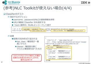 © 2016 IBM Corporation
67
IBM Bluemix
www.bluemix.net
(参考)NLC Toolkitが使えない場合(4/4)
 Classifierのテスト
 指定するオプション
username、passwordはNLCの資格情報を参照
URLの最後にClassifier IDを指定する
「text=質問文」をURLエンコードして渡す
 結果
結果がJSON形式で返される
 top_class：確信度が⼀番
高いクラス
 classes：確信度の順に
クラスと確信度を並べたもの
> curl -k -G -u "<username>":"<password>" "https://gateway.watsonplatform.net/natural-language-
classifier/api/v1/classifiers/<your-classifier-id>/classify" --data-urlencode "text=糖質制限ダイエットって？"
{
"classifier_id" : "<your-classifier-id>",
"url" : "https://gateway.watsonplatform.net/natural-language-
classifier/api/v1/classifiers/<your-classifier-id>",
"text" : "糖質制限ダイエットって？",
"top_class" : "糖質制限ダイエット",
"classes" : [ {
"class_name" : "糖質制限ダイエット",
"confidence" : 0.9795312414924932
}, {
"class_name" : "食事制限ダイエット",
"confidence" : 0.003724224889437014
(以下略)
コマンドプロンプトで実行した場合
結果の日本語は文字化けしますが、
動作は正常です
 
