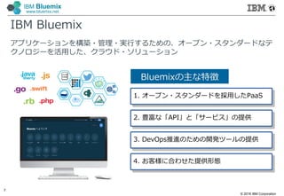 © 2016 IBM Corporation
7
IBM Bluemix
www.bluemix.net
IBM Bluemix
アプリケーションを構築・管理・実行するための、オープン・スタンダードなテ
クノロジーを活⽤した、クラウド・ソリューション
Bluemixの主な特徴
1. オープン・スタンダードを採⽤したPaaS
2. 豊富な「API」と「サービス」の提供
3. DevOps推進のための開発ツールの提供
4. お客様に合わせた提供形態
 