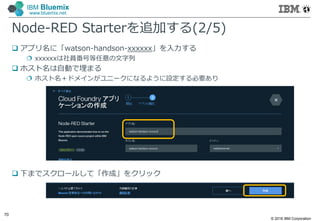 © 2016 IBM Corporation
70
IBM Bluemix
www.bluemix.net
Node-RED Starterを追加する(2/5)
 アプリ名に「watson-handson-xxxxxx」を入力する
 xxxxxxは社員番号等任意の文字列
 ホスト名は自動で埋まる
 ホスト名＋ドメインがユニークになるように設定する必要あり
 下までスクロールして「作成」をクリック
 