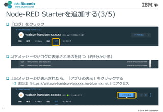 © 2016 IBM Corporation
71
IBM Bluemix
www.bluemix.net
Node-RED Starterを追加する(3/5)
 「ログ」をクリック
 以下メッセージがログに表示されるのを待つ（約5分かかる）
 上記メッセージが表示されたら、「アプリの表示」をクリックする
 または「https://watson-handson-xxxxxx.mybluemix.net」にアクセス
 