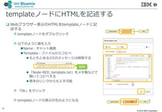 © 2016 IBM Corporation
77
IBM Bluemix
www.bluemix.net
templateノードにHTMLを記述する
 Webブラウザー表示のHTMLをtemplateノードに記
述する
 templateノードをダブルクリック
 以下のように値を入力
Name：チャット画面
Template：ファイルからコピペ
 もともとある1行のメッセージは削除する
 「Node-RED_template.txt」をメモ帳などで
開いてコピペする
 章末のリンクからも入手可能
 「Ok」をクリック
 templateノードの表示が右のようになる
削除
 