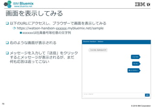 © 2016 IBM Corporation
79
IBM Bluemix
www.bluemix.net
画面を表示してみる
 以下のURLにアクセスし、ブラウザーで画面を表示してみる
 https://watson-handson-xxxxxx.mybluemix.net/sample
xxxxxxは社員番号等任意の文字列
 右のような画面が表示される
 メッセージを入力して「送信」をクリック
するとメッセージが表示されるが、まだ
何も応答は返ってこない
 