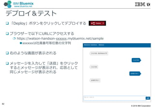 © 2016 IBM Corporation
82
IBM Bluemix
www.bluemix.net
デプロイ＆テスト
 「Deploy」ボタンをクリックしてデプロイする
 ブラウザーで以下にURLにアクセスする
 https://watson-handson-xxxxxx.mybluemix.net/sample
xxxxxxは社員番号等任意の文字列
 右のような画面が表示される
 メッセージを入力して「送信」をクリック
するとメッセージが表示され、応答として
同じメッセージが表示される
 