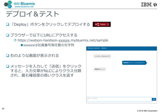 © 2016 IBM Corporation
87
IBM Bluemix
www.bluemix.net
デプロイ＆テスト
 「Deploy」ボタンをクリックしてデプロイする
 ブラウザーで以下にURLにアクセスする
 https://watson-handson-xxxxxx.mybluemix.net/sample
xxxxxxは社員番号等任意の文字列
 右のような画面が表示される
 メッセージを入力して「送信」をクリック
すると、入力文章がNLCによりクラス分類
され、最も確信度の高いクラスを返す
 