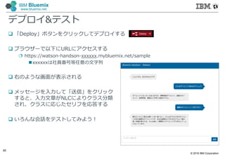 © 2016 IBM Corporation
95
IBM Bluemix
www.bluemix.net
デプロイ&テスト
 「Deploy」ボタンをクリックしてデプロイする
 ブラウザーで以下にURLにアクセスする
 https://watson-handson-xxxxxx.mybluemix.net/sample
xxxxxxは社員番号等任意の文字列
 右のような画面が表示される
 メッセージを入力して「送信」をクリック
すると、入力文章がNLCによりクラス分類
され、クラスに応じたセリフを応答する
 いろんな会話をテストしてみよう！
 