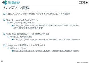 © 2016 IBM Corporation
99
IBM Bluemix
www.bluemix.net
ハンズオン資料
 本日のハンズオンのデータは以下のサイトからダウンロード可能です
 NLCトレーニング⽤ CSVファイル
 NLC_TrainingData_Diet.csv
https://gist.github.com/satohdai/6f3cf674a02e1d1ee550d0f23536c50e
(UTF-8で保存する必要があります)
 Node-RED templateノード⽤ HTMLファイル
 Node-RED_template.txt
https://gist.github.com/satohdai/8ca13bbb98b21aabc093b7bdd5ccbd14
 changeノード⽤ 応答メッセージファイル
 応答メッセージ.txt
https://gist.github.com/satohdai/17f551714da589d6c93fc0b6c9388f83
 