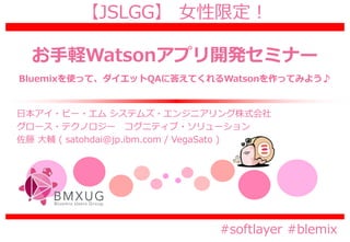 【JSLGG】 女性限定！
お手軽Watsonアプリ開発セミナー
#softlayer #blemix
日本アイ・ビー・エム システムズ・エンジニアリング株式会社
グロース・テクノロジー コグニティブ・ソリューション
佐藤 大輔 ( satohdai@jp.ibm.com / VegaSato )
Bluemixを使って、ダイエットQAに答えてくれるWatsonを作ってみよう♪
 