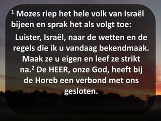 1 Mozes riep het hele volk van Israël
bijeen en sprak het als volgt toe:
Luister, Israël, naar de wetten en de
regels die ik u vandaag bekendmaak.
Maak ze u eigen en leef ze strikt
na.2 De HEER, onze God, heeft bij
de Horeb een verbond met ons
gesloten.
 