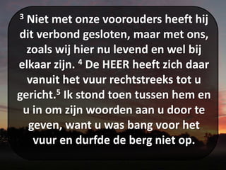 3 Niet met onze voorouders heeft hij
dit verbond gesloten, maar met ons,
zoals wij hier nu levend en wel bij
elkaar zijn. 4 De HEER heeft zich daar
vanuit het vuur rechtstreeks tot u
gericht.5 Ik stond toen tussen hem en
u in om zijn woorden aan u door te
geven, want u was bang voor het
vuur en durfde de berg niet op.
 
