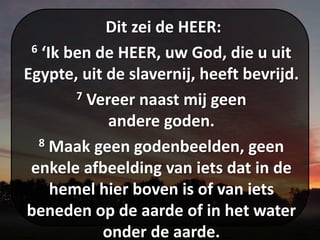 Dit zei de HEER:
6 ‘Ik ben de HEER, uw God, die u uit
Egypte, uit de slavernij, heeft bevrijd.
7 Vereer naast mij geen
andere goden.
8 Maak geen godenbeelden, geen
enkele afbeelding van iets dat in de
hemel hier boven is of van iets
beneden op de aarde of in het water
onder de aarde.
 