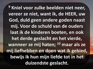 9 Kniel voor zulke beelden niet neer,
vereer ze niet, want ik, de HEER, uw
God, duld geen andere goden naast
mij. Voor de schuld van de ouders
laat ik de kinderen boeten, en ook
het derde geslacht en het vierde,
wanneer ze mij haten; 10 maar als ze
mij liefhebben en doen wat ik gebied,
bewijs ik hun mijn liefde tot in het
duizendste geslacht.
 