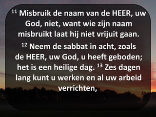 11 Misbruik de naam van de HEER, uw
God, niet, want wie zijn naam
misbruikt laat hij niet vrijuit gaan.
12 Neem de sabbat in acht, zoals
de HEER, uw God, u heeft geboden;
het is een heilige dag. 13 Zes dagen
lang kunt u werken en al uw arbeid
verrichten,
 