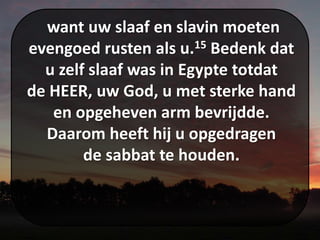want uw slaaf en slavin moeten
evengoed rusten als u.15 Bedenk dat
u zelf slaaf was in Egypte totdat
de HEER, uw God, u met sterke hand
en opgeheven arm bevrijdde.
Daarom heeft hij u opgedragen
de sabbat te houden.
 