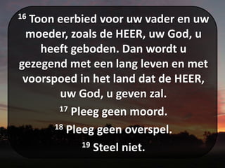 16 Toon eerbied voor uw vader en uw
moeder, zoals de HEER, uw God, u
heeft geboden. Dan wordt u
gezegend met een lang leven en met
voorspoed in het land dat de HEER,
uw God, u geven zal.
17 Pleeg geen moord.
18 Pleeg geen overspel.
19 Steel niet.
 