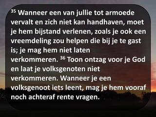 35 Wanneer een van jullie tot armoede
vervalt en zich niet kan handhaven, moet
je hem bijstand verlenen, zoals je ook een
vreemdeling zou helpen die bij je te gast
is; je mag hem niet laten
verkommeren. 36 Toon ontzag voor je God
en laat je volksgenoten niet
verkommeren. Wanneer je een
volksgenoot iets leent, mag je hem vooraf
noch achteraf rente vragen.
 
