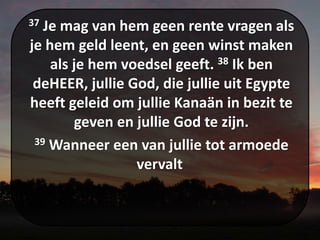 37 Je mag van hem geen rente vragen als
je hem geld leent, en geen winst maken
als je hem voedsel geeft. 38 Ik ben
deHEER, jullie God, die jullie uit Egypte
heeft geleid om jullie Kanaän in bezit te
geven en jullie God te zijn.
39 Wanneer een van jullie tot armoede
vervalt
 