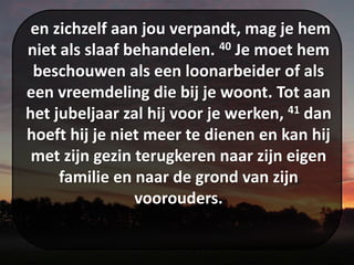 en zichzelf aan jou verpandt, mag je hem
niet als slaaf behandelen. 40 Je moet hem
beschouwen als een loonarbeider of als
een vreemdeling die bij je woont. Tot aan
het jubeljaar zal hij voor je werken, 41 dan
hoeft hij je niet meer te dienen en kan hij
met zijn gezin terugkeren naar zijn eigen
familie en naar de grond van zijn
voorouders.
 