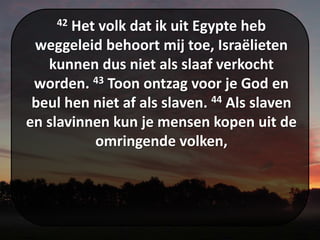 42 Het volk dat ik uit Egypte heb
weggeleid behoort mij toe, Israëlieten
kunnen dus niet als slaaf verkocht
worden. 43 Toon ontzag voor je God en
beul hen niet af als slaven. 44 Als slaven
en slavinnen kun je mensen kopen uit de
omringende volken,
 