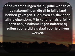 45 of vreemdelingen die bij jullie wonen of
de nakomelingen die zij in jullie land
hebben gekregen. Die slaven en slavinnen
zijn je eigendom, 46 je kunt hen als erfelijk
bezit aan je nakomelingen nalaten; zij
zullen voor altijd als slaaf voor je blijven
werken.
 