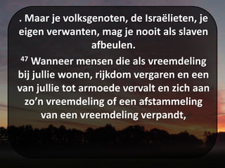 . Maar je volksgenoten, de Israëlieten, je
eigen verwanten, mag je nooit als slaven
afbeulen.
47 Wanneer mensen die als vreemdeling
bij jullie wonen, rijkdom vergaren en een
van jullie tot armoede vervalt en zich aan
zo’n vreemdeling of een afstammeling
van een vreemdeling verpandt,
 
