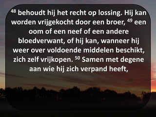 48 behoudt hij het recht op lossing. Hij kan
worden vrijgekocht door een broer, 49 een
oom of een neef of een andere
bloedverwant, of hij kan, wanneer hij
weer over voldoende middelen beschikt,
zich zelf vrijkopen. 50 Samen met degene
aan wie hij zich verpand heeft,
 