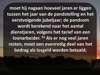 moet hij nagaan hoeveel jaren er liggen
tussen het jaar van de pandstelling en het
eerstvolgende jubeljaar; de pandsom
wordt berekend naar het aantal
dienstjaren, volgens het tarief van een
loonarbeider. 51 Als er nog veel jaren
resten, moet een evenredig deel van het
bedrag als losgeld worden betaald;
 