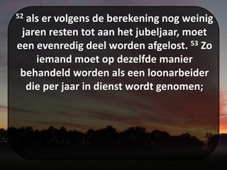 52 als er volgens de berekening nog weinig
jaren resten tot aan het jubeljaar, moet
een evenredig deel worden afgelost. 53 Zo
iemand moet op dezelfde manier
behandeld worden als een loonarbeider
die per jaar in dienst wordt genomen;
 