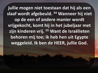 jullie mogen niet toestaan dat hij als een
slaaf wordt afgebeuld. 54 Wanneer hij niet
op de een of andere manier wordt
vrijgekocht, komt hij in het jubeljaar met
zijn kinderen vrij. 55 Want de Israëlieten
behoren mij toe; ik heb hen uit Egypte
weggeleid. Ik ben de HEER, jullie God.
 