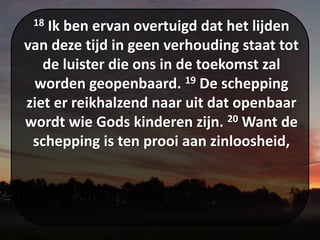 18 Ik ben ervan overtuigd dat het lijden
van deze tijd in geen verhouding staat tot
de luister die ons in de toekomst zal
worden geopenbaard. 19 De schepping
ziet er reikhalzend naar uit dat openbaar
wordt wie Gods kinderen zijn. 20 Want de
schepping is ten prooi aan zinloosheid,
 