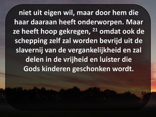 niet uit eigen wil, maar door hem die
haar daaraan heeft onderworpen. Maar
ze heeft hoop gekregen, 21 omdat ook de
schepping zelf zal worden bevrijd uit de
slavernij van de vergankelijkheid en zal
delen in de vrijheid en luister die
Gods kinderen geschonken wordt.
 